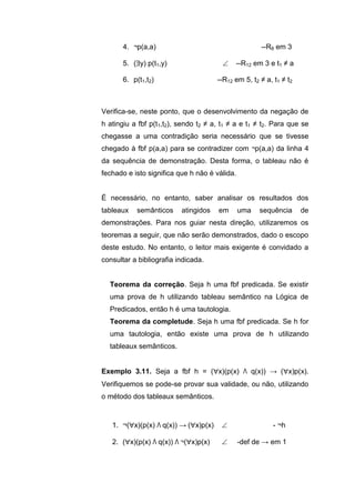4. ¬p(a,a) --R8 em 3
5. (y) p(t1,y)  --R12 em 3 e t1 ≠ a
6. p(t1,t2) --R12 em 5, t2 ≠ a, t1 ≠ t2
Verifica-se, neste ponto, que o desenvolvimento da negação de
h atingiu a fbf p(t1,t2), sendo t2 ≠ a, t1 ≠ a e t1 ≠ t2. Para que se
chegasse a uma contradição seria necessário que se tivesse
chegado à fbf p(a,a) para se contradizer com ¬p(a,a) da linha 4
da sequência de demonstração. Desta forma, o tableau não é
fechado e isto significa que h não é válida.
É necessário, no entanto, saber analisar os resultados dos
tableaux semânticos atingidos em uma sequência de
demonstrações. Para nos guiar nesta direção, utilizaremos os
teoremas a seguir, que não serão demonstrados, dado o escopo
deste estudo. No entanto, o leitor mais exigente é convidado a
consultar a bibliografia indicada.
Teorema da correção. Seja h uma fbf predicada. Se existir
uma prova de h utilizando tableau semântico na Lógica de
Predicados, então h é uma tautologia.
Teorema da completude. Seja h uma fbf predicada. Se h for
uma tautologia, então existe uma prova de h utilizando
tableaux semânticos.
Exemplo 3.11. Seja a fbf h = (x)(p(x) Λ q(x)) → (x)p(x).
Verifiquemos se pode-se provar sua validade, ou não, utilizando
o método dos tableaux semânticos.
1. ¬(x)(p(x) Λ q(x)) → (x)p(x)  - ¬h
2. (x)(p(x) Λ q(x)) Λ ¬(x)p(x)  -def de → em 1
 