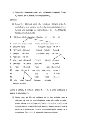 b) Sejam h1 = (x)(p(x)→q(x)) e h2 = (x)p(x) →(x)q(x). Então
h2 implica em h1 mas h1 não implica em h2..
Solução:
a) Sendo h1 = (x)(p(x)→q(x)) e h2 = (x)p(x) →(x)q(x), então h1
equivale a h2 se, e somente se, (h1 ↔ h2) for uma tautologia. (h1 ↔
h2) será uma tautologia se, e somente se, ├ (h1 ↔ h2). Utilizando
tableau semântico, temos:
1. ¬(x)(p(x)→q(x)) ↔ (x)p(x) →(x)q(x).  -- ¬(h1 ↔ h2)
2. (x)(p(x)→q(x)) Λ ¬((x)p(x) →(x)q(x)) ¬(x)(p(x)→q(x)) Λ ((x)p(x) →(x)q(x)) --R9 em 1
3. (x)(p(x)→q(x)) ¬(x)(p(x)→q(x)) -R1 em 2
4. ¬((x)p(x)→ (x) q(x)) (x)p(x)→ (x) q(x) -R1 em 2
5. (x)p(x) --R8 em 4 (x)¬(p(x)→ q(x)) -R11 em 3
6. ¬(x) q(x) --R8 em 4
7. p(a) → q(a) --R12 em 3 ¬(x)p(x) (x)q(x) --R3 em 4
8. (x)¬q(x) --R11 em 6 (x) ¬ p(x) --R3 em 4
9. ¬q(a) --R13 em 8 ¬p(a) q(a) --R12 em 7,8
10. p(a) --R13 em 5 ¬p(a) → q(a) ¬(p(a) → q(a)) --R13 em 5
11. p(a) p(a) --R8 em 10
12. ¬q(a) ¬q(a) --R8 em 10
13. ¬p(a) q(a) R3 em 7 fechado fechado
fechado fechado
Como o tableau é fechado, então (h1 ↔ h2) é uma tautologia e
assim, h1 equivale a h2.
b) Neste caso, as fbfs são análogas às do item anterior, com a
diferença de que os quantificadores universais estão trocados.
Assim, tem-se: h1 = (x)(p(x)→q(x)) e h2 = (x)p(x) →(x)q(x), onde
h2 implica em h1, mas h1 não implica em h2. Sabemos que h2 implica
em h1 se, e somente se, h2 → h1 for uma tautologia, ou seja, se e
somente se ├ (h2 → h1). A sequência de prova pode ser:
 