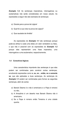 Exemplo 1.2. As sentenças imperativas, interrogativas ou
exclamativas não serão consideradas em nosso estudo. As
expressões a seguir não são exemplos de sentenças:
a) Estude para a prova de Lógica!
b) Qual foi a sua nota na prova de Lógica?
c) Que saudade de Amélia!
As expressões do Exemplo 1.1 são sentenças porque
pode-se atribuir a cada uma delas um valor verdadeiro ou falso,
o que não é possível com as expressões do Exemplo 1.2
porque elas representam uma frase imperativa, uma
interrogativa e uma exclamativa, respectivamente.
Uma característica importante das sentenças é que elas
podem ser combinadas para construir outras sentenças,
envolvendo expressões como e, ou, se .. então, se e somente
se, que são aplicadas a duas sentenças. As sentenças do
Exemplo 1.1 podem ser combinadas para formar as seguintes
sentenças, além de outras:
a) Barack Obama é e não é americano e o Papa é romano
ou não..
b) A Amazônia é um deserto mas Barack Obama não é
americano.
c) Se o Papa é romano então Teresina é uma cidade
quente.
1.4 Conectivos lógicos
 