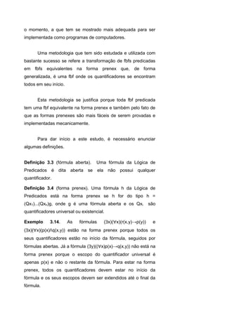 o momento, a que tem se mostrado mais adequada para ser
implementada como programas de computadores.
Uma metodologia que tem sido estudada e utilizada com
bastante sucesso se refere a transformação de fbfs predicadas
em fbfs equivalentes na forma prenex que, de forma
generalizada, é uma fbf onde os quantificadores se encontram
todos em seu início.
Esta metodologia se justifica porque toda fbf predicada
tem uma fbf equivalente na forma prenex e também pelo fato de
que as formas prenexes são mais fáceis de serem provadas e
implementadas mecanicamente.
Para dar início a este estudo, é necessário enunciar
algumas definições.
Definição 3.3 (fórmula aberta). Uma fórmula da Lógica de
Predicados é dita aberta se ela não possui qualquer
quantificador.
Definição 3.4 (forma prenex). Uma fórmula h da Lógica de
Predicados está na forma prenex se h for do tipo h =
(Qx1)...(Qxn)g, onde g é uma fórmula aberta e os Qxi são
quantificadores universal ou existencial.
Exemplo 3.14. As fórmulas (x)(x)(r(x,y)→p(y)) e
(x)(x)(p(x)Λq(x,y)) estão na forma prenex porque todos os
seus quantificadores estão no início da fórmula, seguidos por
fórmulas abertas. Já a fórmula (y)((x)p(x)→q(x,y)) não está na
forma prenex porque o escopo do quantificador universal é
apenas p(x) e não o restante da fórmula. Para estar na forma
prenex, todos os quantificadores devem estar no início da
fórmula e os seus escopos devem ser extendidos até o final da
fórmula.
 