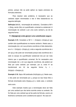 prenex, porque não se pode aplicar as regras prenexes às
fórmulas anteriores.
Para resolver este problema, é necessário que as
variáveis sejam renomeadas e isto é feito baseando-se na
seguinte definição:
Definição 3.6 (R0 - renomeação de variáveis). Considere a fbf h
= (Qx)g, sendo (Qx) um quantificador universal ou existencial. A
renomeação da variável x por uma outra variável y se dá da
seguinte forma:
f = (Qy)(g[x/y]) onde g[x/y] é uma substituição segura
Exemplo 3.15. Considere a fbf h = (x)(p(x)→(∃x)q(x,y)) que
contém dois quantificadores na mesma variável x. Neste caso, a
renomeação de x em sua primeira ocorrência é feita deduzindo-
se a h1 = (∀z)(p(z)→(∃x)q(x,y)), onde a segunda ocorrência de x
em q(x,y) não pode ser renomeada porque esta ocorrência de x
está no escopo do quantificador existencial (∃x) por ser mais
interno que o quantificador universal. Se for necessária uma
renomeação de x, em sua segunda ocorrência, ela poderá ser
feita por outra variável, por exemplo, por w, onde h1 se
transformará em h2 da seguinte forma: h2 = .
(∀z)(p(z)→(∃w)q(w,y)),
Exemplo 3.16. Seja a fbf predicada (∀x)(∀y)p(x,y,z). Neste caso,
x não pode ser renomeada por y, porque se isso fosse feito a
fórmula renomeada seria (∀y)p(y,y,z) e, neste caso, o contexto
seria outro.
Este exemplo mostra que a renomeação deve ser feita
por uma variável que não tenha ocorrido ainda no contexto. Se
for feita por uma variável que já faz parte da fórmula, ocorre um
fenômeno conhecido como “problema de captura”. No caso em
 