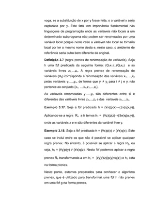voga, se a substituição de x por y fosse feita, o a variável x seria
capturada por y. Este fato tem importância fundamental nas
linguagens de programação onde as variáveis não locais a um
determinado subprograma não podem ser renomeadas por uma
variável local porque neste caso a variável não local se tornaria
local por ter o mesmo nome desta e, neste caso, o ambiente de
referência seria outro bem diferente do original.
Definição 3.7 (regra prenex de renomeação de variáveis). Seja
h uma fbf predicada da seguinte forma: (Q1x1)...(Qnxn) e as
variáveis livres z1,...,zk. A regra prenex de renomeação de
variáveis (R0) corresponde à renomeação das variáveis x1, ...,xn
pelas variáveis y1,...,yn, de forma que yi ≠ yj para i ≠ j e yi não
pertence ao conjunto {x1, ...,xn,z1,...,zk}.
As variáveis renomeadas y1,...,yn são deferentes entre si e
diferentes das variáveis livres z1,...,zk e das variáveis x1,...,xn.
Exemplo 3.17. Seja a fbf predicada h = (∀x)(p(x)→(∃x)q(x,y)).
Aplicando-se a regra Ro a h temos h1 = (∀z)(p(z)→(∃w)q(w,y)),
onde as variáveis z e w são diferentes da variável livre y.
Exemplo 3.18. Seja a fbf predicada h = (∀x)p(x) ∨ (∀x)q(x). Este
caso se inclui entre os que não é possível se aplicar qualquer
regra prenex. No entanto, é possível se aplicar a regra R0, ou
seja, h1 = (∀y)p(y) ∨ (∀z)q(z). Nesta fbf podemos aplicar a regra
prenex R8 transformando-a em h2 = (∀y)(∀z)(p(y)∨q(z)) e h2 está
na forma prenex.
Neste ponto, estamos preparados para conhecer o algoritmo
prenex, que é utilizado para transformar uma fbf h não prenex
em uma fbf g na forma prenex.
 