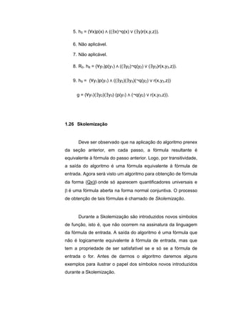 5. h5 = (∀x)p(x) ∧ ((∃x)¬q(x) ∨ (∃y)r(x,y,z)).
6. Não aplicável.
7. Não aplicável.
8. R0. h8 = (∀y1)p(y1) ∧ ((∃y2)¬q(y2) ∨ (∃y3)r(x,y3,z)).
9. h9 = (∀y1)p(y1) ∧ ((∃y2)(∃y3)(¬q(y2) ∨ r(x,y3,z))
g = (∀y1)(∃y2)(∃y3) (p(y1) ∧ (¬q(y2) ∨ r(x,y3,z)).
Deve ser observado que na aplicação do algoritmo prenex
da seção anterior, em cada passo, a fórmula resultante é
equivalente à fórmula do passo anterior. Logo, por transitividade,
a saída do algoritmo é uma fórmula equivalente à fórmula de
entrada. Agora será visto um algoritmo para obtenção de fórmula
da forma (Qx)onde só aparecem quantificadores universais e
é uma fórmula aberta na forma normal conjuntiva. O processo
de obtenção de tais fórmulas é chamado de Skolemização.
Durante a Skolemização são introduzidos novos símbolos
de função, isto é, que não ocorrem na assinatura da linguagem
da fórmula de entrada. A saída do algoritmo é uma fórmula que
não é logicamente equivalente à fórmula de entrada, mas que
tem a propriedade de ser satisfatível se e só se a fórmula de
entrada o for. Antes de darmos o algoritmo daremos alguns
exemplos para ilustrar o papel dos símbolos novos introduzidos
durante a Skolemização.
1.26 Skolemização
 