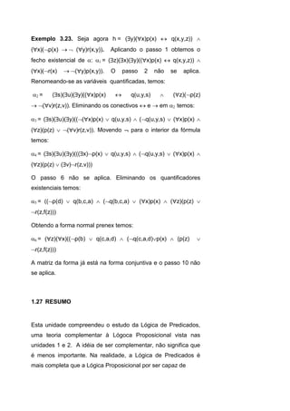 Exemplo 3.23. Seja agora h= (y)(x)p(x)  q(x,y,z)) 
(x)(p(x)  (y)r(x,y)). Aplicando o passo 1 obtemos o
fecho existencial de : = (z)(x)(y)((x)p(x)  q(x,y,z)) 
(x)(r(x) (y)p(x,y)). O passo 2 não se aplica.
Renomeando-se as variáveis quantificadas, temos:
= (s)(u)(y)((x)p(x)  q(u,y,s)  (z)(p(z)
(v)r(z,v)). Eliminando os conectivos  e  em temos:
= (s)(u)(y)(((x)p(x)  q(u,y,s)  (q(u,y,s)  (x)p(x) 
(z)(p(z)  (v)r(z,v)). Movendo  para o interior da fórmula
temos:
= (s)(u)(y)(((x)p(x)  q(u,y,s)  (q(u,y,s)  (x)p(x) 
(z)(p(z)  (v)r(z,v)))
O passo 6 não se aplica. Eliminando os quantificadores
existenciais temos:
= ((p(d)  q(b,c,a)  (q(b,c,a)  (x)p(x)  (z)(p(z) 
r(z,f(z)))
Obtendo a forma normal prenex temos:
= (z)(x)((p(b)  q(c,a,d)  (q(c,a,d)p(x)  (p(z) 
r(z,f(z)))
A matriz da forma já está na forma conjuntiva e o passo 10 não
se aplica.
Esta unidade compreendeu o estudo da Lógica de Predicados,
uma teoria complementar à Lógoca Proposicional vista nas
unidades 1 e 2. A idéia de ser complementar, não significa que
é menos importante. Na realidade, a Lógica de Predicados é
mais completa que a Lógica Proposicional por ser capaz de
1.27 RESUMO
 