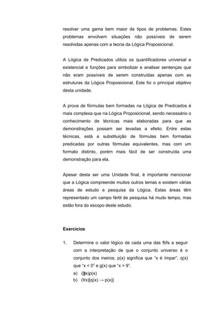 resolver uma gama bem maior de tipos de problemas. Estes
problemas envolvem situações não possíveis de serem
resolvidas apenas com a teoria da Lógica Proposicional.
A Lógica de Predicados utiliza os quantificadores universal e
existencial e funções para simbolizar e analisar sentenças que
não eram possíveis de serem construídas apenas com as
estruturas da Lógica Proposicional. Este foi o principal objetivo
desta unidade.
A prova de fórmulas bem formadas na Lógica de Predicados é
mais complexa que na Lógica Proposicional, sendo necessário o
conhecimento de técnicas mais elaboradas para que as
demonstrações possam ser levadas a efeito. Entre estas
técnicas, está a substituição de fórmulas bem formadas
predicadas por outras fórmulas equivalentes, mas com um
formato distinto, porém mais fácil de ser construída uma
demonstração para ela.
Apesar desta ser uma Unidade final, é importante mencionar
que a Lógica compreende muitos outros temas e existem várias
áreas de estudo e pesquisa da Lógica. Estas áreas têm
representado um campo fértil de pesquisa há muito tempo, mas
estão fora do escopo deste estudo.
1. Determine o valor lógico de cada uma das fbfs a seguir
com a interpretação de que o conjunto universo é o
conjunto dos ineiros, p(x) significa que “x é ímpar”, q(x)
que “x < 0” e g(x) que “x > 9”.
a) (ᴟx)p(x)
b) (∀x)[q(x) → p(x)]
Exercícios
 