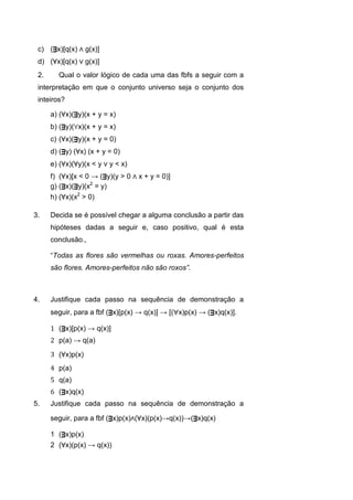 c) (ᴟx)[q(x) ∧ g(x)]
d) (∀x)[q(x) ∨ g(x)]
2. Qual o valor lógico de cada uma das fbfs a seguir com a
interpretação em que o conjunto universo seja o conjunto dos
inteiros?
a) (∀x)(ᴟy)(x + y = x)
b) (ᴟy)(∀x)(x + y = x)
c) (∀x)(ᴟy)(x + y = 0)
d) (ᴟy) (∀x) (x + y = 0)
e) (∀x)(∀y)(x < y ∨ y < x)
f) (∀x)[x < 0 → (ᴟy)(y > 0 ∧ x + y = 0)]
g) (ᴟx)(ᴟy)(x2
= y)
h) (∀x)(x2
> 0)
3. Decida se é possível chegar a alguma conclusão a partir das
hipóteses dadas a seguir e, caso positivo, qual é esta
conclusão.,
“Todas as flores são vermelhas ou roxas. Amores-perfeitos
são flores. Amores-perfeitos não são roxos”.
4. Justifique cada passo na sequência de demonstração a
seguir, para a fbf (ᴟx)[p(x) → q(x)] → [(x)p(x) → (ᴟx)q(x)].
1 (ᴟx)[p(x) → q(x)]
2 p(a) → q(a)
3 (∀x)p(x)
4 p(a)
5 q(a)
6 (ᴟx)q(x)
5. Justifique cada passo na sequência de demonstração a
seguir, para a fbf (ᴟx)p(x)∧(∀x)(p(x)→q(x))→(ᴟx)q(x)
1 (ᴟx)p(x)
2 (∀x)(p(x) → q(x))
 