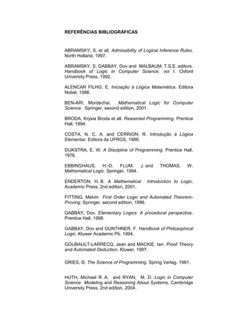 REFERÊNCIAS BIBLIOGRÁFICAS
ABRAMSKY, S. et all. Admissibility of Logical Inference Rules.
North Holland, 1997.
ABRAMSKY, S, GABBAY, Dov and MALBAUM, T.S.E. editors.
Handbook of Logic in Computer Science, vol I. Oxford
University Press, 1992.
ALENCAR FILHO, E. Iniciação à Lógica Matemática. Editora
Nobel, 1986.
BEN-ARI, Mordechai. Mathematical Logic for Computer
Science. Springer, second edition, 2001.
BRODA, Krysia Broda et all. Reasoned Programming. Prentice
Hall, 1994.
COSTA, N. C. A. and CERRION, R. Introdução à Lógica
Elementar. Editora da UFRGS, 1988.
DIJKSTRA, E. W. A Discipline of Programming. Prentice Hall,
1976.
EBBINGHAUS, H.-D. FLUM, J. and THOMAS, W.
Mathematical Logic. Springer, 1994.
ENDERTON, H. B. A Mathematical Introduction to Logic.
Academic Press, 2nd edition, 2001.
FITTING, Melvin First Order Logic and Automated Theorem-
Proving. Springer, second edition, 1996.
GABBAY, Dov. Elementary Logics: A procedural perspective.
Prentice Hall, 1998.
GABBAY, Dov and GUNTHNER, F. Handbook of Philosophical
Logic. Kluwer Academic Pb. 1994.
GOUBAULT-LARRECQ, Jean and MACKIE, Ian. Proof Theory
and Automated Deduction. Kluwer, 1997.
GRIES, D. The Science of Programming. Spring Verlag, 1981.
HUTH, Michael R. A. and RYAN, M. D. Logic in Computer
Science Modeling and Reasoning About Systems. Cambridge
University Press, 2nd edition, 2004.
 