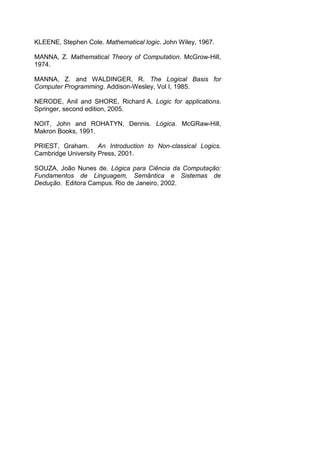 KLEENE, Stephen Cole. Mathematical logic. John Wiley, 1967.
MANNA, Z. Mathematical Theory of Computation. McGrow-Hill,
1974.
MANNA, Z. and WALDINGER, R. The Logical Basis for
Computer Programming. Addison-Wesley, Vol I, 1985.
NERODE, Anil and SHORE, Richard A. Logic for applications.
Springer, second edition, 2005.
NOIT, John and ROHATYN, Dennis. Lógica. McGRaw-Hill,
Makron Books, 1991.
PRIEST, Graham. An Introduction to Non-classical Logics.
Cambridge University Press, 2001.
SOUZA, João Nunes de. Lógica para Ciência da Computação:
Fundamentos de Linguagem, Semântica e Sistemas de
Dedução. Editora Campus. Rio de Janeiro, 2002.
 