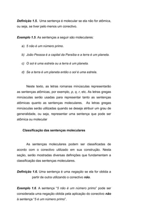 Definição 1.5. Uma sentença é molecular se ela não for atômica,
ou seja, se tiver pelo menos um conectivo.
Exemplo 1.5. As sentenças a seguir são moleculares:
a) 5 não é um número primo.
b) João Pessoa é a capital da Paraíba e a terra é um planeta.
c) O sol é uma estrela ou a terra é um planeta.
d) Se a terra é um planeta então o sol é uma estrela.
Neste texto, as letras romanas minúsculas representarão
as sentenças atômicas, por exemplo, p, q, r, etc. As letras gregas
minúsculas serão usadas para representar tanto as sentenças
atômicas quanto as sentenças moleculares. As letras gregas
minúsculas serão utilizadas quando se deseja atribuir um grau de
generalidade, ou seja, representar uma sentença que pode ser
atômica ou molecular
Classificação das sentenças moleculares
As sentenças moleculares podem ser classificadas de
acordo com o conectivo utilizado em sua construção. Nesta
seção, serão mostradas diversas definições que fundamentam a
classificação das sentenças moleculares.
Definição 1.6. Uma sentença é uma negação se ela for obtida a
partir de outra utilizando o conectivo não.
Exemplo 1.6. A sentença “5 não é um número primo” pode ser
considerada uma negação obtida pela aplicação do conectivo não
à sentença “5 é um número primo”.
 