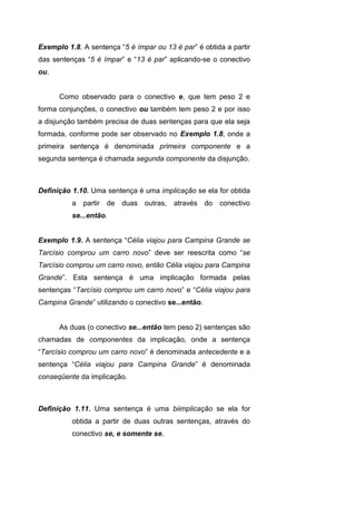 Exemplo 1.8. A sentença “5 é ímpar ou 13 é par” é obtida a partir
das sentenças “5 é ímpar” e “13 é par” aplicando-se o conectivo
ou.
Como observado para o conectivo e, que tem peso 2 e
forma conjunções, o conectivo ou também tem peso 2 e por isso
a disjunção também precisa de duas sentenças para que ela seja
formada, conforme pode ser observado no Exemplo 1.8, onde a
primeira sentença é denominada primeira componente e a
segunda sentença é chamada segunda componente da disjunção.
Definição 1.10. Uma sentença é uma implicação se ela for obtida
a partir de duas outras, através do conectivo
se...então.
Exemplo 1.9. A sentença “Célia viajou para Campina Grande se
Tarcísio comprou um carro novo” deve ser reescrita como “se
Tarcísio comprou um carro novo, então Célia viajou para Campina
Grande”. Esta sentença é uma implicação formada pelas
sentenças “Tarcísio comprou um carro novo” e “Célia viajou para
Campina Grande” utilizando o conectivo se...então.
As duas (o conectivo se...então tem peso 2) sentenças são
chamadas de componentes da implicação, onde a sentença
“Tarcísio comprou um carro novo” é denominada antecedente e a
sentença “Célia viajou para Campina Grande” é denominada
conseqüente da implicação.
Definição 1.11. Uma sentença é uma biimplicação se ela for
obtida a partir de duas outras sentenças, através do
conectivo se, e somente se.
 