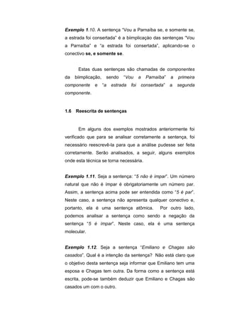 Exemplo 1.10. A sentença “Vou a Parnaíba se, e somente se,
a estrada foi consertada” é a biimplicaçào das sentenças “Vou
a Parnaíba” e “a estrada foi consertada”, aplicando-se o
conectivo se, e somente se.
Estas duas sentenças são chamadas de componentes
da biimplicação, sendo “Vou a Parnaíba” a primeira
componente e “a estrada foi consertada” a segunda
componente.
Em alguns dos exemplos mostrados anteriormente foi
verificado que para se analisar corretamente a sentença, foi
necessário reescrevê-la para que a análise pudesse ser feita
corretamente. Serão analisados, a seguir, alguns exemplos
onde esta técnica se torna necessária.
Exemplo 1.11. Seja a sentença: “5 não é ímpar”. Um número
natural que não é ímpar é obrigatoriamente um número par.
Assim, a sentença acima pode ser entendida como “5 é par”.
Neste caso, a sentença não apresenta qualquer conectivo e,
portanto, ela é uma sentença atômica. Por outro lado,
podemos analisar a sentença como sendo a negação da
sentença “5 é ímpar”. Neste caso, ela é uma sentença
molecular.
Exemplo 1.12. Seja a sentença “Emiliano e Chagas são
casados”. Qual é a intenção da sentença? Não está claro que
o objetivo desta sentença seja informar que Emiliano tem uma
esposa e Chagas tem outra. Da forma como a sentença está
escrita, pode-se também deduzir que Emiliano e Chagas são
casados um com o outro.
1.6 Reescrita de sentenças
 