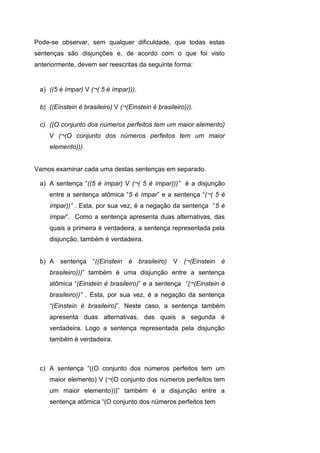 Pode-se observar, sem qualquer dificuldade, que todas estas
sentenças são disjunções e, de acordo com o que foi visto
anteriormente, devem ser reescritas da seguinte forma:
a) ((5 é ímpar) V (¬( 5 é ímpar))).
b) ((Einstein é brasileiro) V (¬(Einstein é brasileiro))).
c) ((O conjunto dos números perfeitos tem um maior elemento)
V (¬(O conjunto dos números perfeitos tem um maior
elemento))).
Vamos examinar cada uma destas sentenças em separado.
a) A sentença “((5 é ímpar) V (¬( 5 é ímpar)))” é a disjunção
entre a sentença atômica “5 é ímpar” e a sentença “(¬( 5 é
ímpar))” . Esta, por sua vez, é a negação da sentença “5 é
ímpar”. Como a sentença apresenta duas alternativas, das
quais a primeira é verdadeira, a sentença representada pela
disjunção, também é verdadeira.
b) A sentença “((Einstein é brasileiro) V (¬(Einstein é
brasileiro)))” também é uma disjunção entre a sentença
atômica “(Einstein é brasileiro)” e a sentença “(¬(Einstein é
brasileiro))” . Esta, por sua vez, é a negação da sentença
“(Einstein é brasileiro)”. Neste caso, a sentença também
apresenta duas alternativas, das quais a segunda é
verdadeira. Logo a sentença representada pela disjunção
também é verdadeira.
c) A sentença “((O conjunto dos números perfeitos tem um
maior elemento) V (¬(O conjunto dos números perfeitos tem
um maior elemento)))” também é a disjunção entre a
sentença atômica “(O conjunto dos números perfeitos tem
 