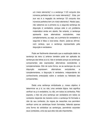 um maior elemento)” e a sentença “(¬(O conjunto dos
números perfeitos tem um maior elemento))”. Esta, por
sua vez é a negação da sentença “(O conjunto dos
números perfeitos tem um maior elemento)”. Neste caso,
não sabemos se a primeira ou a segunda sentença da
disjunção é verdadeira, porque este é um problema
matemático ainda em aberto. No entanto, a sentença
apresenta duas alternativas excludentes, mas
complementares, ou seja, se a primeira for verdadeira a
segunda é falsa e vice-versa. Assim, pode-se afirmar,
com certeza, que a sentença representada pela
disjunção é verdadeira.
Pode ser facilmente observado que a explicação dada na
sentença da letra c) anterior também pode ser aplicada às
sentenças das letras a) e b). Isto é verdade porque as sentenças
componentes são expressões alternativas excludentes e
complementares. Dito de outra forma, se as sentenças de uma
disjunção expressam alternativas excludentes e
complementares, a disjunção é verdadeira, independente do
conhecimento antecipado sobre a verdade ou falsidade das
componentes.
Dada uma sentença simbolizada p, nosso objetivo é
determinar se p é, ou não, uma verdade lógica. Isto significa
verificar se p é verdadeira, ou não, em todos os contextos. Pelo
exposto, o fato de uma sentença ser verdadeira em todos os
contextos depende da maneira como a sentença foi formada e
não de seu conteúdo. As regras de reescritas nos permitem
verificar como as sentenças foram formadas, faltando apenas
uma forma de simbolizar as sentenças, permitindo esconder
seus conteúdos, uma vez que eles não são importantes.
 