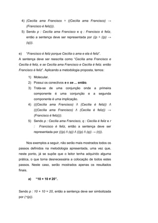 4) (Cecília ama Francisco ۸ ((Cecília ama Francisco) →
(Francisco é feliz))).
5) Sendo p : Cecília ama Francisco e q : Francisco é feliz,
então a sentença deve ser representada por ((p ۸ ((p) →
(q))).
e) “Francisco é feliz porque Cecília o ama e ela é feliz”.
A sentença deve ser reescrita como “Cecília ama Francisco e
Cecília é feliz, e se Cecília ama Francisco e Cecília é feliz. então
Francisco é feliz”. Aplicando a metodologia proposta, temos:
1) Molecular.
2) Possui os conectivos e e se ... então.
3) Trata-se de uma conjunção onde a primeira
componente é uma conjunção e a segunda
componente é uma implicação.
4) (((Cecília ama Francisco) Λ (Cecília é feliz)) Λ
(((Cecília ama Francisco) Λ (Cecília é feliz)) →
(Francisco é feliz))).
5) Sendo p : Cecília ama Francisco, q : Cecília é feliz e r
: Francisco é feliz, então a sentença deve ser
representada por (((p) Λ (q)) Λ (((p) Λ (q)) → (r))).
Nos exemplos a seguir, não serão mais mostrados todos os
passos definidos na metodologia apresentada, uma vez que,
neste ponto, já se supõe que o leitor tenha adquirido alguma
prática, o que torna desnecessária a colocação de todos estes
passos. Neste caso, serão mostrados apenas os resultados
finais.
a) “10 + 10 ≠ 20”.
Sendo p : 10 + 10 = 20, então a sentença deve ser simbolizada
por (¬(p)).
 