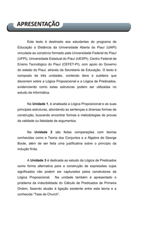 Este texto é destinado aos estudantes do programa de
Educação a Distância da Universidade Aberta do Piauí (UAPI)
vinculada ao consórcio formado pela Universidade Federal do Piauí
(UFPI), Universidade Estadual do Piauí (UESPI), Centro Federal de
Ensino Tecnológico do Piauí (CEFET-PI), com apoio do Governo
do estado do Piauí, através da Secretaria de Educação. O texto é
composto de três unidades, contendo itens e subitens que
discorrem sobre a Lógica Proposicional e a Lógica de Predicados,
evidenciando como estas estruturas podem ser utilizadas no
estudo da Informática.
Na Unidade 1, é analisada a Lógica Proposicional e as suas
principais estruturas, abordando as sentenças e diversas formas de
construção, buscando encontrar formas e metodologias de provas
da validade ou falsidade de argumentos.
Na Unidade 2 são feitas comparações com teorias
conhecidas como a Teoria dos Conjuntos e a Álgebra de George
Boole, além de ser feita uma justificativa sobre o princípio da
indução finita.
A Unidade 3 é dedicada ao estudo da Lógica de Predicados
como forma alternativa para a construção de expressões cujos
significados não podem ser capturados pelos construtores da
Lógica Proposicional. Na unidade também é apresentado o
problema da indecibilidade do Cálculo de Predicados de Primeira
Ordem, fazendo alusão à ligação existente entre esta teoria e a
conhecida “Tese de Church”.
 