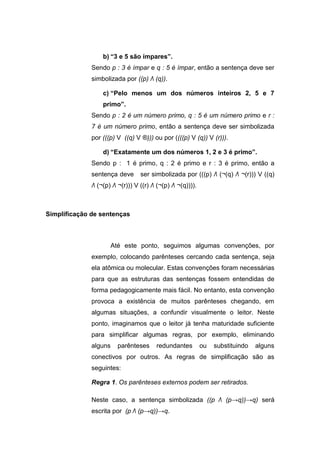 b) “3 e 5 são ímpares”.
Sendo p : 3 é ímpar e q : 5 é ímpar, então a sentença deve ser
simbolizada por ((p) Λ (q)).
c) “Pelo menos um dos números inteiros 2, 5 e 7
primo”.
Sendo p : 2 é um número primo, q : 5 é um número primo e r :
7 é um número primo, então a sentença deve ser simbolizada
por (((p) V ((q) V ®))) ou por ((((p) V (q)) V (r))).
d) “Exatamente um dos números 1, 2 e 3 é primo”.
Sendo p : 1 é primo, q : 2 é primo e r : 3 é primo, então a
sentença deve ser simbolizada por (((p) Λ (¬(q) Λ ¬(r))) V ((q)
Λ (¬(p) Λ ¬(r))) V ((r) Λ (¬(p) Λ ¬(q)))).
Simplificação de sentenças
Até este ponto, seguimos algumas convenções, por
exemplo, colocando parênteses cercando cada sentença, seja
ela atômica ou molecular. Estas convenções foram necessárias
para que as estruturas das sentenças fossem entendidas de
forma pedagogicamente mais fácil. No entanto, esta convenção
provoca a existência de muitos parênteses chegando, em
algumas situações, a confundir visualmente o leitor. Neste
ponto, imaginamos que o leitor já tenha maturidade suficiente
para simplificar algumas regras, por exemplo, eliminando
alguns parênteses redundantes ou substituindo alguns
conectivos por outros. As regras de simplificação são as
seguintes:
Regra 1. Os parênteses externos podem ser retirados.
Neste caso, a sentença simbolizada ((p Λ (p→q))→q) será
escrita por (p Λ (p→q))→q.
 