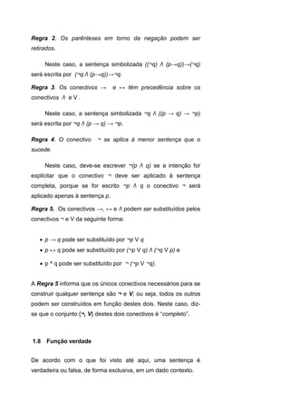 Regra 2. Os parênteses em torno da negação podem ser
retirados.
Neste caso, a sentença simbolizada ((¬q) Λ (p→q))→(¬q)
será escrita por (¬q Λ (p→q))→¬q.
Regra 3. Os conectivos → e ↔ têm precedência sobre os
conectivos Λ e V .
Neste caso, a sentença simbolizada ¬q Λ ((p → q) → ¬p)
será escrita por ¬q Λ (p → q) → ¬p.
Regra 4. O conectivo ¬ se aplica à menor sentença que o
sucede.
Neste caso, deve-se escrever ¬(p Λ q) se a intenção for
explicitar que o conectivo ¬ deve ser aplicado à sentença
completa, porque se for escrito ¬p Λ q o conectivo ¬ será
aplicado apenas à sentença p.
Regra 5. Os conectivos →, ↔ e Λ podem ser substituídos pelos
conectivos ¬ e V da seguinte forma:
 p → q pode ser substituído por ¬p V q
 p ↔ q pode ser substituído por (¬p V q) Λ (¬q V p) e
 p ^ q pode ser substituído por ¬ (¬p V ¬q).
A Regra 5 informa que os únicos conectivos necessários para se
construir qualquer sentença são ¬ e V, ou seja, todos os outros
podem ser construídos em função destes dois. Neste caso, diz-
se que o conjunto {¬, V} destes dois conectivos é “completo”.
De acordo com o que foi visto até aqui, uma sentença é
verdadeira ou falsa, de forma exclusiva, em um dado contexto.
1.8 Função verdade
 