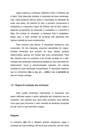 Agora vejamos a sentença ((Zefinha é feia) V (Zefinha não
é feia)). Esta disjunção também é composta de duas sentenças,
mas, nada podemos afirmar sobre a veracidade ou falsidade de
cada uma delas. Se Zefinha for feia, a primeira componente é
verdadeira e a segunda é falsa. Se Zefinha não for feia, então a
segunda componente da disjunção é verdadeira e a primeira é
falsa. Em ambas as situações, a sentença final é verdadeira.
Neste caso, o valor verdade da sentença não dependeu dos
valores verdade de suas componentes.
Para resolver este dilema, é necessário adotarmos uma
convenção. Só nos interessa, enquanto estudantes de Lógica,
analisar sentenças que possam ter seus valores verdade
determinados apenas em função das suas componentes. Para
isto, dizemos que um conectivo é por função verdade se o valor
verdade das sentenças moleculares obtidas por seu intermédio for
determinado, única e exclusivamente, baseado nos valores
verdade de suas sentenças componentes. É importante destacar
que os conectivos não, e, ou, se ... então e se, e somente se
são por função verdade.
Para avaliar sentenças moleculares, é necessário que
sejam definidas regras a serem aplicadas aos conectivos que as
compõem. Isto significa que, para cada conectivo, será definida
uma regra para encontrar o valor verdade da sentença composta
por ele. Isto é o que será feito a seguir.
Negação
O conectivo não (¬) é utilizado quando desejamos negar o
conteúdo de uma sentença. Na teoria dos conjuntos, ele tem outra
1.9 Regras de avaliação das sentenças
 