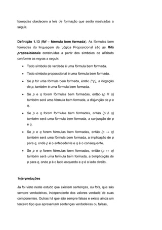 formadas obedecem a leis de formação que serão mostradas a
seguir.
Definição 1.13 (fbf – fórmula bem formada). As fórmulas bem
formadas da linguagem da Lógica Proposicional são as fbfs
proposicionais construídas a partir dos símbolos de alfabeto
conforme as regras a seguir:
 Todo símbolo de verdade é uma fórmula bem formada.
 Todo símbolo proposicional é uma fórmula bem formada.
 Se p for uma fórmula bem formada, então (¬p), a negação
de p, também é uma fórmula bem formada.
 Se p e q forem fórmulas bem formadas, então (p V q)
também será uma fórmula bem formada, a disjunção de p e
q.
 Se p e q forem fórmulas bem formadas, então (p Λ q)
também será uma fórmula bem formada, a conjunção de p
e q.
 Se p e q forem fórmulas bem formadas, então (p → q)
também será uma fórmula bem formada, a implicação de p
para q, onde p é o antecedente e q é o consequente.
 Se p e q forem fórmulas bem formadas, então (p ↔ q)
também será uma fórmula bem formada, a bimplicação de
p para q, onde p é o lado esquerdo e q é o lado direito.
Já foi visto neste estudo que existem sentenças, ou fbfs, que são
sempre verdadeiras, independente dos valores verdade de suas
componentes. Outras há que são sempre falsas e existe ainda um
terceiro tipo que apresentam sentenças verdadeiras ou falsas,
Interpretações
 