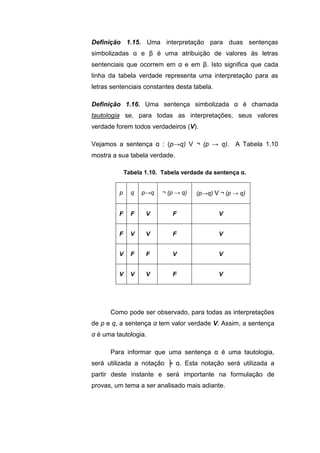 Definição 1.15. Uma interpretação para duas sentenças
simbolizadas α e β é uma atribuição de valores às letras
sentenciais que ocorrem em α e em β. Isto significa que cada
linha da tabela verdade representa uma interpretação para as
letras sentenciais constantes desta tabela.
Definição 1.16. Uma sentença simbolizada α é chamada
tautologia se, para todas as interpretações, seus valores
verdade forem todos verdadeiros (V).
Vejamos a sentença α : (p→q) V ¬ (p → q). A Tabela 1.10
mostra a sua tabela verdade.
Tabela 1.10. Tabela verdade da sentença α.
p q p→q ¬ (p → q) (p→q) V ¬ (p → q)
F F V F V
F V V F V
V F F V V
V V V F V
Como pode ser observado, para todas as interpretações
de p e q, a sentença α tem valor verdade V. Assim, a sentença
α é uma tautologia.
Para informar que uma sentença α é uma tautologia,
será utilizada a notação ╞ α. Esta notação será utilizada a
partir deste instante e será importante na formulação de
provas, um tema a ser analisado mais adiante.
 