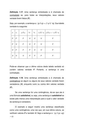 Definição 1.17. Uma sentença simbolizada α é chamada de
contradição se, para todas as interpretações, seus valores
verdade forem falsos (F).
Seja, por exemplo, a sentença α : (p Λ q) ↔ (¬ p V ¬q). Sua tabela
verdade é a seguinte:
p q p Λ q ¬p ¬q ¬p V ¬q p Λ q ↔ ¬ p V ¬q
F F F V V V F
F V F V F V F
V F F F V V F
V V V F F F F
Pode-se observar que a última coluna desta tabela verdade só
contém valores verdade F. Portanto, a sentença é uma
contradição.
Definição 1.18. Uma sentença simbolizada α é chamada de
contingência se algum ou alguns de seus valores verdade forem
verdadeiros (V), enquanto outro ou outros têm valores verdade
(F).
Se uma sentença for uma contingência, diz-se que ela é
uma fórmula satisfatível, ou seja, uma sentença é satisfatível se
existe pelo menos uma interpretação para a qual o valor verdade
da sentença é verdadeiro.
O exemplo a seguir mostra uma sentença classificada
como uma contingência, uma vez que, em sua última coluna, se
verificam valores F e também V. Seja a sentença α : (q Λ (p→q))
→ p.
 