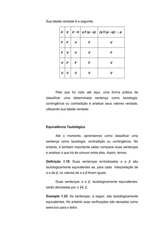 Sua tabela verdade é a seguinte.
p q p→q q Λ (p→q) (q Λ (p→q)) → p
F F V F V
F V V V F
V F F F V
V V V V V
Pelo que foi visto até aqui, uma forma prática de
classificar uma determinada sentença como tautologia,
contingência ou contradição é analisar seus valores verdade,
utilizando sua tabela verdade.
Equivalência Tautológica
Até o momento, aprendemos como classificar uma
sentença como tautologia, contradição ou contingência. No
entanto, é também importante saber comparar duas sentenças
e analisar o que há de comum entre elas. Assim, temos:
Definição 1.19. Duas sentenças simbolizadas α e β são
tautologicamente equivalentes se, para cada interpretação de
α e de β, os valores de α e β forem iguais.
Duas sentenças α e β, tautologicamente equivalentes,
serão denotadas por α ╞╡ β.
Exemplo 1.22. As sentenças, a seguir, são tautologicamente
equivalentes. No entanto suas verificações são deixadas como
exercício para o leitor.
 