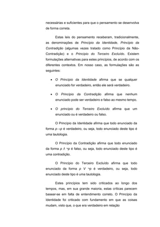 necessárias e suficientes para que o pensamento se desenvolva
de forma correta.
Estas leis do pensamento receberam, tradicionalmente,
as denominações de Princípio da Identidade, Princípio da
Contradição (algumas vezes tratado como Princípio da Não-
Contradição) e o Princípio do Terceiro Excluído. Existem
formulações alternativas para estes princípios, de acordo com os
diferentes contextos. Em nosso caso, as formulações são as
seguintes:
 O Princípio da Identidade afirma que se qualquer
enunciado for verdadeiro, então ele será verdadeiro.
 O Princípio da Contradição afirma que nenhum
enunciado pode ser verdadeiro e falso ao mesmo tempo.
 O princípio do Terceiro Excluído afirma que um
enunciado ou é verdadeiro ou falso.
O Princípio da Identidade afirma que todo enunciado da
forma p→p é verdadeiro, ou seja, todo enunciado deste tipo é
uma tautologia.
O Princípio da Contradição afirma que todo enunciado
da forma p Λ ¬p é falso, ou seja, todo enunciado deste tipo é
uma contradição.
O Princípio do Terceiro Excluído afirma que todo
enunciado da forma p V ¬p é verdadeiro, ou seja, todo
enunciado deste tipo é uma tautologia.
Estes princípios tem sido criticados ao longo dos
tempos, mas, em sua grande maioria, estas críticas parecem
basear-se em falta de entendimento correto. O Princípio da
Identidade foi criticado com fundamento em que as coisas
mudam, visto que, o que era verdadeiro em relação
 