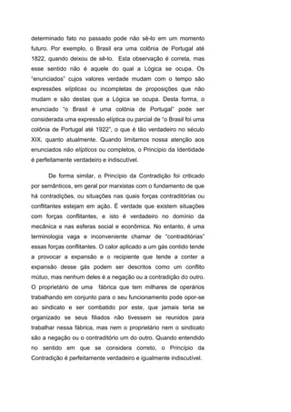 determinado fato no passado pode não sê-lo em um momento
futuro. Por exemplo, o Brasil era uma colônia de Portugal até
1822, quando deixou de sê-lo. Esta observação é correta, mas
esse sentido não é aquele do qual a Lógica se ocupa. Os
“enunciados” cujos valores verdade mudam com o tempo são
expressões elípticas ou incompletas de proposições que não
mudam e são destas que a Lógica se ocupa. Desta forma, o
enunciado “o Brasil é uma colônia de Portugal” pode ser
considerada uma expressão elíptica ou parcial de “o Brasil foi uma
colônia de Portugal até 1922”, o que é tão verdadeiro no século
XIX, quanto atualmente. Quando limitamos nossa atenção aos
enunciados não elípticos ou completos, o Princípio da Identidade
é perfeitamente verdadeiro e indiscutível.
De forma similar, o Princípio da Contradição foi criticado
por semânticos, em geral por marxistas com o fundamento de que
há contradições, ou situações nas quais forças contraditórias ou
conflitantes estejam em ação. É verdade que existem situações
com forças conflitantes, e isto é verdadeiro no domínio da
mecânica e nas esferas social e econômica. No entanto, é uma
terminologia vaga e inconveniente chamar de “contraditórias”
essas forças conflitantes. O calor aplicado a um gás contido tende
a provocar a expansão e o recipiente que tende a conter a
expansão desse gás podem ser descritos como um conflito
mútuo, mas nenhum deles é a negação ou a contradição do outro.
O proprietário de uma fábrica que tem milhares de operários
trabalhando em conjunto para o seu funcionamento pode opor-se
ao sindicato e ser combatido por este, que jamais teria se
organizado se seus filiados não tivessem se reunidos para
trabalhar nessa fábrica, mas nem o proprietário nem o sindicato
são a negação ou o contraditório um do outro. Quando entendido
no sentido em que se considera correto, o Princípio da
Contradição é perfeitamente verdadeiro e igualmente indiscutível.
 