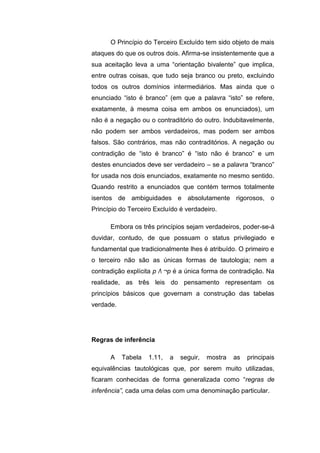 O Princípio do Terceiro Excluído tem sido objeto de mais
ataques do que os outros dois. Afirma-se insistentemente que a
sua aceitação leva a uma “orientação bivalente” que implica,
entre outras coisas, que tudo seja branco ou preto, excluindo
todos os outros domínios intermediários. Mas ainda que o
enunciado “isto é branco” (em que a palavra “isto” se refere,
exatamente, à mesma coisa em ambos os enunciados), um
não é a negação ou o contraditório do outro. Indubitavelmente,
não podem ser ambos verdadeiros, mas podem ser ambos
falsos. São contrários, mas não contraditórios. A negação ou
contradição de “isto é branco” é “isto não é branco” e um
destes enunciados deve ser verdadeiro – se a palavra “branco”
for usada nos dois enunciados, exatamente no mesmo sentido.
Quando restrito a enunciados que contém termos totalmente
isentos de ambiguidades e absolutamente rigorosos, o
Princípio do Terceiro Excluído é verdadeiro.
Embora os três princípios sejam verdadeiros, poder-se-á
duvidar, contudo, de que possuam o status privilegiado e
fundamental que tradicionalmente lhes é atribuído. O primeiro e
o terceiro não são as únicas formas de tautologia; nem a
contradição explícita p Λ ¬p é a única forma de contradição. Na
realidade, as três leis do pensamento representam os
princípios básicos que governam a construção das tabelas
verdade.
A Tabela 1.11, a seguir, mostra as principais
equivalências tautológicas que, por serem muito utilizadas,
ficaram conhecidas de forma generalizada como “regras de
inferência”, cada uma delas com uma denominação particular.
Regras de inferência
 