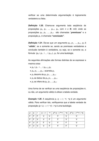verificar se uma determinada argumentação é logicamente
verdadeira ou falsa.
Definição 1.20. Chama-se argumento toda seqüência de
proposições p0, p1, ..., pn-1, pn, com n є N, n≥0, onde as
proposições p0, p1, ..., pn-1 são chamadas “premissas” e a
proposição pn é chamada “conclusão”.
Definição 1.21. Diz-se que um argumento p0, p1, ..., pn-1, pn é
“válido”, se e somente se, sendo as premissas verdadeiras a
conclusão também é verdadeira, ou seja, se e somente se, a
fórmula (p0 Λ p1 Λ ... Λ pn-1)→ pn for uma tautologia.
As seguintes afirmações são formas distintas de se expressar a
mesma coisa:
 p0 Λ p1 Λ ... Λ pn-1 ╞ pn
 p0, p1, ..., pn-1 acarreta pn
 pn decorre de p0, p1, ..., pn-1
 pn se deduz de p0, p1, ..., pn-1
 pn se infere de p0, p1, ..., pn-1
Uma forma de se verificar se uma seqüência de proposições é,
ou não, um argumento válido é utilizar a tabela verdade.
Exemplo 1.26. A sequência p, q → r, ¬r, ¬q é um argumento
válido. Para verificar isto, verifiquemos que a tabela verdade da
proposição (p Λ q → r Λ ¬r)→¬q é uma tautologia.
p q r q → r ¬r p^ q → r^¬r ¬q p^ q → r^¬r→¬q
F F F V V F V V
F F V V F F V V
F V F F V F F V
F V V V F F F V
 
