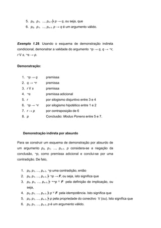 5. p0, p1, ..., pn-1╞ p → q, ou seja, que
6. p0, p1, ..., pn-1, p → q é um argumento válido.
Exemplo 1.29. Usando o esquema de demonstração indireta
condicional, demonstrar a validade do argumento ¬p → q, q → ¬r,
r V s, ¬s → p.
Demonstração:
1. ¬p → q premissa
2. q → ¬r premissa
3. r V s premissa
4. ¬s premissa adicional
5. r por silogismo disjuntivo entre 3 e 4
6. ¬p → ¬r por silogismo hipotético entre 1 e 2
7. r → p por contraposição de 6
8. p Conclusão: Modus Ponens entre 5 e 7.
Demonstração indireta por absurdo
Para se construir um esquema de demonstração por absurdo de
um argumento p0, p1, ..., pn-1, p considera-se a negação da
conclusão, ¬p, como premissa adicional e conclui-se por uma
contradição. De fato,
1. p0, p1, ..., pn-1, ¬p uma contradição, então
2. p0, p1, ..., pn-1,╞ ¬p → F, ou seja, isto significa que
3. p0, p1, ..., pn-1,╞ ¬¬p ۷ F pela definição de implicação, ou
seja,
4. p0, p1, ..., pn-1,╞ p ۷ F pela idempotência. Isto significa que
5. p0, p1, ..., pn-1,╞ p pela propriedade do conectivo V (ou). Isto significa que
6. p0, p1, ..., pn-1, p é um argumento válido.
 