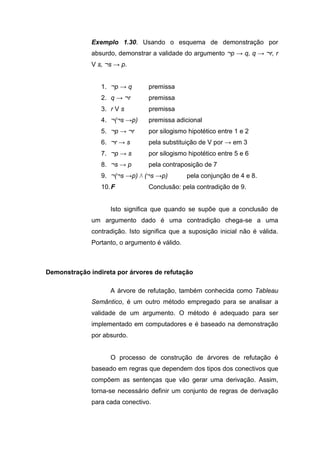 Exemplo 1.30. Usando o esquema de demonstração por
absurdo, demonstrar a validade do argumento ¬p → q, q → ¬r, r
V s, ¬s → p.
1. ¬p → q premissa
2. q → ¬r premissa
3. r V s premissa
4. ¬(¬s →p) premissa adicional
5. ¬p → ¬r por silogismo hipotético entre 1 e 2
6. ¬r → s pela substituição de V por → em 3
7. ¬p → s por silogismo hipotético entre 5 e 6
8. ¬s → p pela contraposição de 7
9. ¬(¬s →p) Λ (¬s →p) pela conjunção de 4 e 8.
10.F Conclusão: pela contradição de 9.
Isto significa que quando se supõe que a conclusão de
um argumento dado é uma contradição chega-se a uma
contradição. Isto significa que a suposição inicial não é válida.
Portanto, o argumento é válido.
Demonstração indireta por árvores de refutação
A árvore de refutação, também conhecida como Tableau
Semântico, é um outro método empregado para se analisar a
validade de um argumento. O método é adequado para ser
implementado em computadores e é baseado na demonstração
por absurdo.
O processo de construção de árvores de refutação é
baseado em regras que dependem dos tipos dos conectivos que
compõem as sentenças que vão gerar uma derivação. Assim,
torna-se necessário definir um conjunto de regras de derivação
para cada conectivo.
 