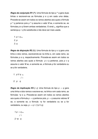 Regra da conjunção R1 (^). Uma fórmula do tipo p ^ q gera duas
linhas e escrevem-se as fórmulas p e q em cada uma delas.
Procede-se assim em todos os ramos abertos aos quais a fórmula
p ^ q pertence pois p ^ q assume o valor V se, e somente se, as
fórmulas p e q forem ambas verdadeiras. O sinal ‫ے‬ significa que a
sentença p Λ q foi substituída e não deve ser mais usada.
1. p Λ q ‫ے‬
2. p
3. q
Regra da disjunção R2 (V). Uma fórmula do tipo p ν q gera uma
linha e dois ramos, escrevendo-se na linha e, em cada ramo, as
fórmulas p e q, respectivamente. Procede-se assim em todos os
ramos abertos aos quais a fórmula p ν q pertence, pois p ν q
assume o valor V se, e somente se, a fórmula p for verdadeira ou
se q for verdadeira.
1. p V q ‫ے‬
/ 
2. p q
Regra da implicação R3 (→). Uma fórmula do tipo p → q gera
uma linha e dois ramos e escreve-se, na linha e em cada ramo, as
fórmulas ¬p e q. Precede-se assim em todos os ramos abertos
aos quais a fórmula p → q pertence pois, p → q assume valores V
se, e somente se, a fórmula ¬p for verdadeira ou se q for
verdadeira, ou seja, p → q = (¬p V q).
1.p → q ‫ے‬
/ 
2.¬p q
 