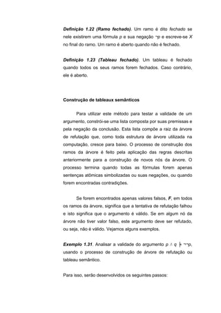 Definição 1.22 (Ramo fechado). Um ramo é dito fechado se
nele existirem uma fórmula p e sua negação ¬p e escreve-se X
no final do ramo. Um ramo é aberto quando não é fechado.
Definição 1.23 (Tableau fechado). Um tableau é fechado
quando todos os seus ramos forem fechados. Caso contrário,
ele é aberto.
Para utilizar este método para testar a validade de um
argumento, constrói-se uma lista composta por suas premissas e
pela negação da conclusão. Esta lista compõe a raiz da árvore
de refutação que, como toda estrutura de árvore utilizada na
computação, cresce para baixo. O processo de construção dos
ramos da árvore é feito pela aplicação das regras descritas
anteriormente para a construção de novos nós da árvore. O
processo termina quando todas as fórmulas forem apenas
sentenças atômicas simbolizadas ou suas negações, ou quando
forem encontradas contradições.
Se forem encontrados apenas valores falsos, F, em todos
os ramos da árvore, significa que a tentativa de refutação falhou
e isto significa que o argumento é válido. Se em algum nó da
árvore não tiver valor falso, este argumento deve ser refutado,
ou seja, não é válido. Vejamos alguns exemplos.
Exemplo 1.31. Analisar a validade do argumento p Λ q ╞ ¬¬p,
usando o processo de construção de árvore de refutação ou
tableau semântico.
Para isso, serão desenvolvidos os seguintes passos:
Construção de tableaux semânticos
 