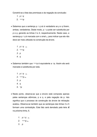 Constrói-se a lista das premissas e da negação da conclusão:
1. p Λ q
2. ¬¬¬p
 Sabemos que a sentença p Λ q só é verdadeira se p e q forem,
ambas, verdadeiras. Deste modo, p Λ q pode ser substituída por
p e q, gerando as linhas 3 e 4, respectivamente. Neste caso, a
sentença p Λ q é marcada com o sinal ‫ے‬ para indicar que ela não
deve ser mais utilizada na construção da árvore.
1. p Λ q ‫ے‬
2. ¬¬¬p
3. p
4. q
 Sabemos também que ¬¬¬p é equivalente a ¬p. Assim ela será
marcada e substituída por esta.
1. p Λ q ‫ے‬
2. ¬¬¬p ‫ے‬
3. p
4. q
5. ¬p
 Neste ponto, observa-se que a árvore está composta apenas
pelas sentenças atômicas, p e q, e pela negação de p. Isto
significa que o processo de construção da árvore de refutação
acabou. Observa-se também que as sentenças das linhas 3 e 5
formam uma contradição. Este fato será denotado pela letra X
na próxima linha, 6.
1. p Λ q ‫ے‬
2. ¬¬¬p ‫ے‬
3. p
 