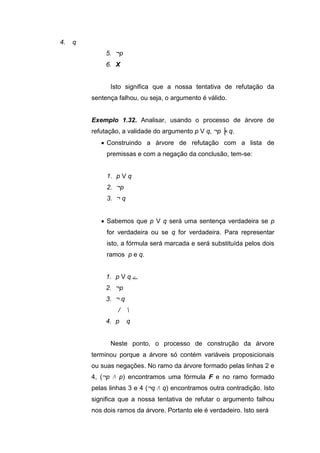 4. q
5. ¬p
6. X
Isto significa que a nossa tentativa de refutação da
sentença falhou, ou seja, o argumento é válido.
Exemplo 1.32. Analisar, usando o processo de árvore de
refutação, a validade do argumento p V q, ¬p ╞ q.
 Construindo a árvore de refutação com a lista de
premissas e com a negação da conclusão, tem-se:
1. p V q
2. ¬p
3. ¬ q
 Sabemos que p V q será uma sentença verdadeira se p
for verdadeira ou se q for verdadeira. Para representar
isto, a fórmula será marcada e será substituída pelos dois
ramos p e q.
1. p V q ‫ے‬
2. ¬p
3. ¬ q
/ 
4. p q
Neste ponto, o processo de construção da árvore
terminou porque a árvore só contém variáveis proposicionais
ou suas negações. No ramo da árvore formado pelas linhas 2 e
4, (¬p Λ p) encontramos uma fórmula F e no ramo formado
pelas linhas 3 e 4 (¬q Λ q) encontramos outra contradição. Isto
significa que a nossa tentativa de refutar o argumento falhou
nos dois ramos da árvore. Portanto ele é verdadeiro. Isto será
 