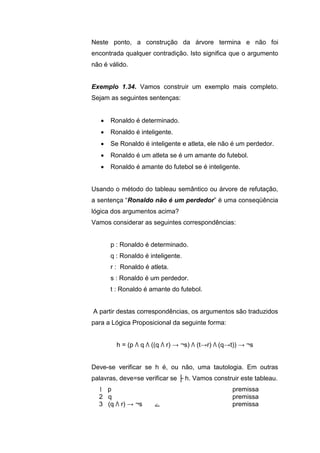 Neste ponto, a construção da árvore termina e não foi
encontrada qualquer contradição. Isto significa que o argumento
não é válido.
Exemplo 1.34. Vamos construir um exemplo mais completo.
Sejam as seguintes sentenças:
 Ronaldo é determinado.
 Ronaldo é inteligente.
 Se Ronaldo é inteligente e atleta, ele não é um perdedor.
 Ronaldo é um atleta se é um amante do futebol.
 Ronaldo é amante do futebol se é inteligente.
Usando o método do tableau semântico ou árvore de refutação,
a sentença “Ronaldo não é um perdedor” é uma conseqüência
lógica dos argumentos acima?
Vamos considerar as seguintes correspondências:
p : Ronaldo é determinado.
q : Ronaldo é inteligente.
r : Ronaldo é atleta.
s : Ronaldo é um perdedor.
t : Ronaldo é amante do futebol.
A partir destas correspondências, os argumentos são traduzidos
para a Lógica Proposicional da seguinte forma:
h = (p Λ q Λ ((q Λ r) → ¬s) Λ (t→r) Λ (q→t)) → ¬s
Deve-se verificar se h é, ou não, uma tautologia. Em outras
palavras, deve=se verificar se ├ h. Vamos construir este tableau.
1 p premissa
2 q premissa
3 (q Λ r) → ¬s ‫ے‬ premissa
 