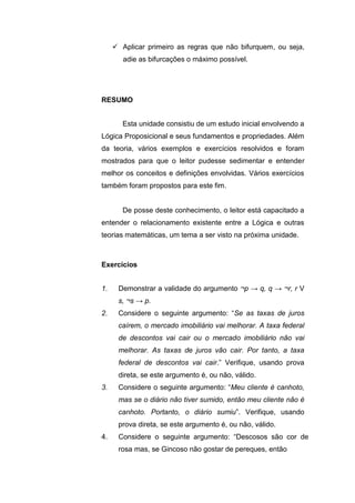  Aplicar primeiro as regras que não bifurquem, ou seja,
adie as bifurcações o máximo possível.
Esta unidade consistiu de um estudo inicial envolvendo a
Lógica Proposicional e seus fundamentos e propriedades. Além
da teoria, vários exemplos e exercícios resolvidos e foram
mostrados para que o leitor pudesse sedimentar e entender
melhor os conceitos e definições envolvidas. Vários exercícios
também foram propostos para este fim.
De posse deste conhecimento, o leitor está capacitado a
entender o relacionamento existente entre a Lógica e outras
teorias matemáticas, um tema a ser visto na próxima unidade.
1. Demonstrar a validade do argumento ¬p → q, q → ¬r, r V
s, ¬s → p.
2. Considere o seguinte argumento: “Se as taxas de juros
caírem, o mercado imobiliário vai melhorar. A taxa federal
de descontos vai cair ou o mercado imobiliário não vai
melhorar. As taxas de juros vão cair. Por tanto, a taxa
federal de descontos vai cair.” Verifique, usando prova
direta, se este argumento é, ou não, válido.
3. Considere o seguinte argumento: “Meu cliente é canhoto,
mas se o diário não tiver sumido, então meu cliente não é
canhoto. Portanto, o diário sumiu”. Verifique, usando
prova direta, se este argumento é, ou não, válido.
4. Considere o seguinte argumento: “Descosos são cor de
rosa mas, se Gincoso não gostar de pereques, então
RESUMO
Exercícios
 
