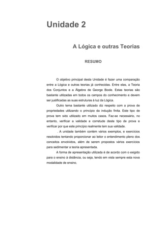 Unidade 2
A Lógica e outras Teorias
RESUMO
O objetivo principal desta Unidade é fazer uma comparação
entre a Lógica e outras teorias já conhecidas. Entre elas, a Teoria
dos Conjuntos e a Álgebra de George Boole. Estas teorias são
bastante utilizadas em todos os campos do conhecimento e devem
ser justificadas as suas estruturas à luz da Lógica.
Outro tema bastante utilizado diz respeito com a prova de
propriedades utilizando o princípio da indução finita. Este tipo de
prova tem sido utilizado em muitos casos. Faz-se necessário, no
entanto, verificar a validade e corretude deste tipo de prova e
verificar por que este princípio realmente tem sua validade.
. A unidade também contém vários exemplos, e exercícios
resolvidos tentando proporcionar ao leitor o entendimento pleno dos
conceitos envolvidos, além de serem propostos vários exercícios
para sedimentar a teoria apresentada.
A forma de apresentação utilizada é de acordo com o exigido
para o ensino à distância, ou seja, tendo em vista sempre esta nova
modalidade de ensino.
 