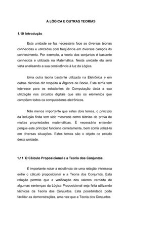 A LÓGICA E OUTRAS TEORIAS
Esta unidade se faz necessária face as diversas teorias
conhecidas e utilizadas com freqüência em diversos campos do
conhecimento. Por exemplo, a teoria dos conjuntos é bastante
conhecida e utilizada na Matemática. Nesta unidade ela será
vista analisando a sua consistência à luz da Lógica.
Uma outra teoria bastante utilizada na Eletrônica e em
outras ciências diz respeito a Álgebra de Boole. Este tema tem
interesse para os estudantes de Computação dada a sua
utilização nos circuitos digitais que são os elementos que
compõem todos os computadores eletrônicos.
Não menos importante que estes dois temas, o princípio
da indução finita tem sido mostrado como técnica de prova de
muitas propriedades matemáticas. É necessário entender
porque este princípio funciona corretamente, bem como utilizá-lo
em diversas situações. Estes temas são o objeto de estudo
desta unidade.
É importante notar a existência de uma relação intrínseca
entre o cálculo proposicional e a Teoria dos Conjuntos. Esta
relação permite que a verificação dos valores verdade de
algumas sentenças da Lógica Proposicional seja feita utilizando
técnicas da Teoria dos Conjuntos. Esta possibilidade pode
facilitar as demonstrações, uma vez que a Teoria dos Conjuntos
1.10 Introdução
1.11 O Cálculo Proposicional e a Teoria dos Conjuntos
 