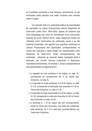já é bastante conhecida e suas técnicas, normalmente, já são
dominadas pelas pessoas que estão iniciando seus estudos
sobre a Lógica.
Um exemplo disto é a verificação gráfica de propriedades
de operações da Lógica Proposicional usando Diagramas de
Euler-Venn (John Venn 1834-1923), apesar de observar que
esta metodologia não deve ser considerada como instrumento
rigoroso de prova. Mesmo assim, estes diagramas podem ser
utilizados como ferramentas de verificação visual e já são
bastante conhecidos. Isto significa que quaisquer sentenças do
Cálculo Proposicional têm expressões correspondentes na
Teoria dos conjuntos e estas podem ser representadas como
diagramas de Euler-Venn. Estas correspondências são
verificadas utilizando as mesmas regras mostradas para a
obtenção das formas normais conjuntivas e disjuntivas,
mostradas anteriormente, na Unidade 1. Estas correspondências
são especificadas da seguinte forma:
 a negação de uma sentença A da Lógica, ou seja ¬A,
corresponde ao complemento de A na Teoria dos
Conjuntos, ou seja, Ā;
 a conjunção de duas sentenças A e B da Lógica, ou seja
A Λ B, corresponde à interseção dos conjuntos A e B na
Teoria dos Conjuntos, ou seja, A ∩ B;
 a disjunção de duas proposições A e B da Lógica, ou seja
A V B, corresponde à união dos conjuntos A e B na Teoria
dos Conjuntos, ou seja, A U B;
 a sentença A → B da Lógica não tem correspondente
direto na Teoria dos Conjuntos, mas pode ser substituída
pela sentença ¬A V B e esta tem correspondência na
Teoria dos Conjuntos;
 