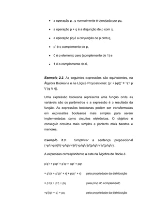  a operação p . q normalmente é denotada por pq,
 a operação p + q é a disjunção de p com q,
 a operação pq é a conjunção de p com q,
 p’ é o complemento de p,
 0 é o elemento zero (complemento de 1) e
 1 é o complemento de 0.
Exemplo 2.2. As seguintes expressões são equivalentes, na
Álgebra Booleana e na Lógica Proposicional: (p’ + (qr))’ ≡ ¬(¬ p
V (q Λ r)).
Uma expressão booleana representa uma função onde as
variáveis são os parâmetros e a expressão é o resultado da
função. As expressões booleanas podem ser transformadas
em expressões booleanas mais simples para serem
implementadas como circuitos eletrônicos. O objetivo é
conseguir circuitos mais simples e portanto mais baratos e
menores.
Exemplo 2.3. Simplificar a sentença proposicional
(¬pΛ¬qΛr)V(¬pΛqΛ¬r)V(¬pΛqΛr)V(pΛqΛ¬r)V(pΛqΛr).
A expressão correspondente a esta na Álgebra de Boole é
p’q’r + p’qr’ + p’qr + pqr’ + pqr
= p’q’r + p’q(r’ + r) + pq(r’ + r) pela propriedade da distribuição
= p’q’r + p’q + pq pela prop do complemento
=p’(q’r + q) + pq pela propriedade da distribuição
 