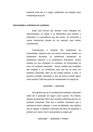existente entre ele e a Lógica, justificando sua adoção como
metodologia de prova.
Necessidade e suficiência de condições
Estes dois termos são também muito utilizados em
demonstrações na Lógica e na Matemática para denotar a
implicação e a equivalência que são temas já conhecidos e
vamos introduzi-los através de um exemplo, para melhor
compreensão.
Considerando o conjunto dos professores da
Universidade, sabemos que, em termos funcionais, existem os
professores Auxiliares, os professores Assistentes, os
professores Adjuntos e os professores Associados. Vamos
analisar em que condições um professor da Universidade se
torna um professor Associado. Vamos analisar que condições
são exigidas a um profissional para que ele se torne um
professor Associado, além de seu desejo pessoal, é claro. A
primeira condição necessária é que ele tenha cursado algum
curso superior. Este fato pode ser representado na Lógica por:
associado → graduado
Isto significa que se um profissional é professor Associado
então ele é graduado em algum curso superior. No entanto,
apenas ser graduado não é uma condição suficiente para ser um
professor Associado. Para isso é também necessário que o
profissional tenha realizado o curso de Mestrado. Isto significa
que se alguém é professor Associado ele deve ser graduado e
também ser mestre. Isto é representado na Lógica por:
associado → graduado Λ mestre
 