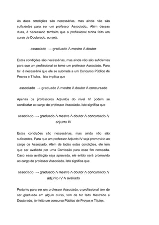 As duas condições são necessárias, mas ainda não são
suficientes para ser um professor Associado,. Além dessas
duas, é necessário também que o profissional tenha feito um
curso de Doutorado, ou seja,
associado → graduado Λ mestre Λ doutor
Estas condições são necessárias, mas ainda não são suficientes
para que um profissional se torne um professor Associado, Para
tal é necessário que ele se submeta a um Concurso Público de
Provas e Títulos. Isto implica que
associado → graduado Λ mestre Λ doutor Λ concursado
Apenas os professores Adjuntos do nível IV podem se
candidatar ao cargo de professor Associado. Isto significa que
associado → graduado Λ mestre Λ doutor Λ concursado Λ
adjunto IV
Estas condições são necessárias, mas ainda não são
suficientes. Para que um professor Adjunto IV seja promovido ao
cargo de Associado. Além de todas estas condições, ele tem
que ser avaliado por uma Comissão para esse fim nomeada.
Caso essa avaliação seja aprovada, ele então será promovido
ao cargo de professor Associado. Isto significa que
associado → graduado Λ mestre Λ doutor Λ concursado Λ
adjunto IV Λ avaliado
Portanto para ser um professor Associado, o profissional tem de
ser graduado em algum curso, tem de ter feito Mestrado e
Doutorado, ter feito um concurso Público de Provas e Títulos,
 