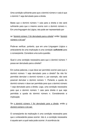 Uma condição suficiente para que o dominó número n caia é que
o dominó 1 seja derrubado para a direita.
Basta que o dominó número 1 caia para a direita e isto será
suficiente para que o mesmo ocorra com o dominó número n.
Em uma linguagem da Lógica, isto pode ser representado por
se “dominó número 1 for derrubado para a direita” então “dominó
número n irá cair”
Pode-se verificar, portanto, que em uma Linguagem Lógica o
antecedente de uma implicação é uma condição suficiente para
o conseqüente. Considere uma outra questão.
Qual é uma condição necessária para que o dominó número 1
possa ser derrubado para a direita?
Em outras palavras, o que deve ser permitido ocorrer para que o
dominó número 1 seja derrubado para a direita? Se não for
permitido derrubar o dominó número n, por exemplo, não será
possível derrubar o dominó número 1. Portanto a queda do
dominó número n deve ser permitida para que o dominó número
1 seja derrubado para a direita. Logo, uma condição necessária
para que o dominó número 1 caia para direita é que seja
permitida a queda do dominó número n. Considerando a
implicação
Se o dominó número 1 for derrubado para a direita, então o
dominó número n irá cair.
O conseqüente da implicação é uma condição necessária para
que o antecedente possa ocorrer. Isto é, a condição necessária
é aquela sem a qual nada pode ocorrer. A ocorrência da
 