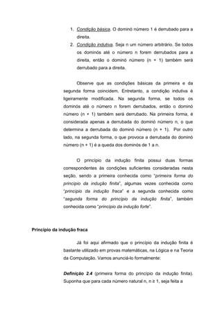 1. Condição básica. O dominó número 1 é derrubado para a
direita.
2. Condição indutiva. Seja n um número arbitrário. Se todos
os dominós até o número n forem derrubados para a
direita, então o dominó número (n + 1) também será
derrubado para a direita.
Observe que as condições básicas da primeira e da
segunda forma coincidem. Entretanto, a condição indutiva é
ligeiramente modificada. Na segunda forma, se todos os
dominós até o número n forem derrubados, então o dominó
número (n + 1) também será derrubado. Na primeira forma, é
considerada apenas a derrubada do dominó número n, o que
determina a derrubada do dominó número (n + 1). Por outro
lado, na segunda forma, o que provoca a derrubada do dominó
número (n + 1) é a queda dos dominós de 1 a n.
O princípio da indução finita possui duas formas
correspondentes às condições suficientes consideradas nesta
seção, sendo a primeira conhecida como “primeira forma do
princípio da indução finita”, algumas vezes conhecida como
“princípio da indução fraca” e a segunda conhecida como
“segunda forma do princípio da indução finita”, também
conhecida como “princípio da indução forte”.
Princípio da indução fraca
Já foi aqui afirmado que o princípio da indução finita é
bastante utilizado em provas matemáticas, na Lógica e na Teoria
da Computação. Vamos anunciá-lo formalmente:
Definição 2.4 (primeira forma do princípio da indução finita).
Suponha que para cada número natural n, n ≥ 1, seja feita a
 