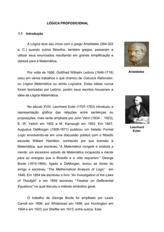 LÓGICA PROPOSICIONAL
A Lógica teve seu início com o grego Aristóteles (384-322
a. C.) quando outros filósofos, também gregos, passaram a
utilizar seus enunciados resultando em grande simplificação e
clareza para a Matemática.
Por volta de 1666, Gottfried Wilhelm Leibniz (1646-1716)
usou em vários trabalhos o que chamou de Calculus Rationator,
ou Lógica Matemática ou ainda Logística. Estas idéias nunca
foram teorizadas por Leibniz, porém seus escritos trouxeram a
idéia da Lógica Matemática.
No século XVIII, Leonhard Euler (1707-1783) introduziu a
representação gráfica das relações entre sentenças ou
proposições, mais tarde ampliada por John Venn (1834 - 1923),
E. W. Veitch em 1952 e M. Karnaugh em 1953. Em 1847,
Augustus DeMorgan (1806-1871) publicou um tratado Formal
Logic envolvendo-se em uma discussão pública com o filósofo
escocês William Hamilton, conhecido por sua aversão à
Matemática, que escreveu “A Matemática congela e embota a
mente; um excessivo estudo da Matemática incapacita a mente
para as energias que a filosofia e a vida requerem.” George
Boole (1815-1864), ligado a DeMorgan, tomou as dores do
amigo e escreveu “The Mathematical Analysis of Logic” em
1848. Em 1854 ele escreveu o livro “An Investigation of the Laws
of Thoutght” e em 1859 escreveu “Treatise on Defferantial
Equations” no qual discutiu o método simbólico geral.
O trabalho de George Boole foi amplliado por Lewis
Carroll em 1896, por Whitehead em 1898, por Huntington em
1904 e em 1933, por Sheffer em 1913, entre outros. Este
1.1 Introdução
Leonhard
Euler.
Aristóteles
 
