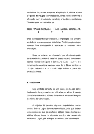 verdadeira. Isto ocorre porque se a implicação é válida e a base
e o passo da indução são verdadeiros, então necessariamente a
afirmação “A(n) é verdadeira para todo n” também é verdadeira.
Observe que é impossível se ter:
[Base + Passo da indução] → [A(n) é verdade para todo n].
T T F
onde o antecedente seja verdadeiro, a implicação seja também
verdadeira e o consequente seja falso. Aceitar o princípio de
indução finita corresponde à aceitação da validade desta
implicação.
Deve, no entanto, ser observado que tal validade pode
ser questionada, porque a base e o passo indutivo consideram
apenas valores finitos para n, como A(1) e A(n) → A(n+1) e o
consequente considera qualquer valor de n. Neste sentido, o
princípio corresponde a concluir algo infinito a partir de
premissas finitas.
Esta unidade consistiu de um estudo da Lógica como
fundamento de algumas teorias utilizadas em várias áreas do
conhecimento humano, como a Matemática, a Eletrônica Digital
e a Teoria da Computação.
O objetivo foi justificar algumas propriedades destas
teorias, tendo a Lógica como fundamentação, para que o leitor
tenha certeza de que os resultados obtidos nestas teorias são
válidos. Outras áreas de aturação também são campos de
atuação da Lógica, por exemplo, a Filosofia. Este estudo está
1.14 RESUMO
 