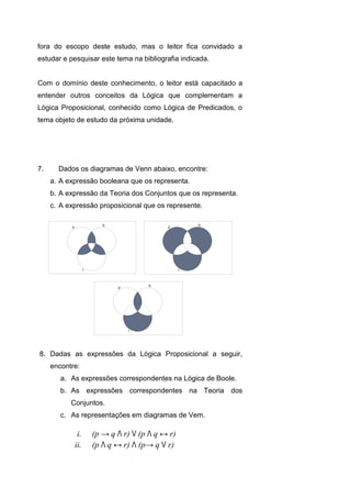 fora do escopo deste estudo, mas o leitor fica convidado a
estudar e pesquisar este tema na bibliografia indicada.
Com o domínio deste conhecimento, o leitor está capacitado a
entender outros conceitos da Lógica que complementam a
Lógica Proposicional, conhecido como Lógica de Predicados, o
tema objeto de estudo da próxima unidade.
7. Dados os diagramas de Venn abaixo, encontre:
a. A expressão booleana que os representa.
b. A expressão da Teoria dos Conjuntos que os representa.
c. A expressão proposicional que os represente.
8. Dadas as expressões da Lógica Proposicional a seguir,
encontre:
a. As expressões correspondentes na Lógica de Boole.
b. As expressões correspondentes na Teoria dos
Conjuntos.
c. As representações em diagramas de Vem.
i. (p → q Λ r) V (p Λ q ↔ r)
ii. (p Λ q ↔ r) Λ (p→ q V r)
1.15 Exercícios
 