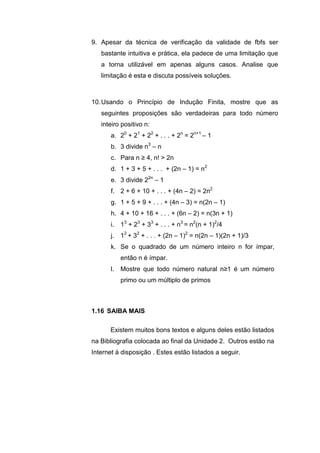9. Apesar da técnica de verificação da validade de fbfs ser
bastante intuitiva e prática, ela padece de uma limitação que
a torna utilizável em apenas alguns casos. Analise que
limitação é esta e discuta possíveis soluções.
10.Usando o Princípio de Indução Finita, mostre que as
seguintes proposições são verdadeiras para todo número
inteiro positivo n:
a. 20
+ 21
+ 22
+ . . . + 2n
= 2n+1
– 1
b. 3 divide n3
– n
c. Para n ≥ 4, n! > 2n
d. 1 + 3 + 5 + . . . + (2n – 1) = n2
e. 3 divide 22n
– 1
f. 2 + 6 + 10 + . . . + (4n – 2) = 2n2
g. 1 + 5 + 9 + . . . + (4n – 3) = n(2n – 1)
h. 4 + 10 + 16 + . . . + (6n – 2) = n(3n + 1)
i. 13
+ 23
+ 33
+ . . . + n3
= n2
(n + 1)2
/4
j. 12
+ 32
+ . . . + (2n – 1)2
= n(2n – 1)(2n + 1)/3
k. Se o quadrado de um número inteiro n for ímpar,
então n é ímpar.
l. Mostre que todo número natural n≥1 é um número
primo ou um múltiplo de primos
Existem muitos bons textos e alguns deles estão listados
na Bibliografia colocada ao final da Unidade 2. Outros estão na
Internet à disposição . Estes estão listados a seguir.
1.16 SAIBA MAIS
 